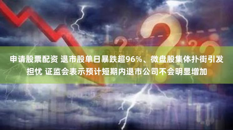 申请股票配资 退市股单日暴跌超96%、微盘股集体扑街引发担忧 证监会表示预计短期内退市公司不会明显增加