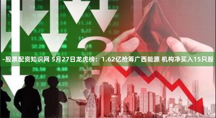 -股票配资知识网 5月27日龙虎榜：1.62亿抢筹广西能源 机构净买入15只股