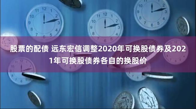 股票的配债 远东宏信调整2020年可换股债券及2021年可换股债券各自的换股价