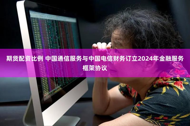 期货配资比例 中国通信服务与中国电信财务订立2024年金融服务框架协议