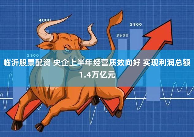 临沂股票配资 央企上半年经营质效向好 实现利润总额1.4万亿元