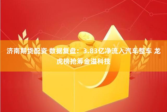 济南期货配资 数据复盘：3.83亿净流入汽车整车 龙虎榜抢筹金溢科技