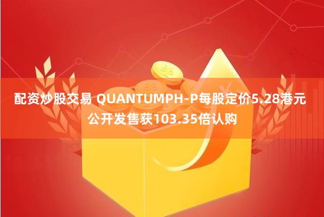 配资炒股交易 QUANTUMPH-P每股定价5.28港元 公开发售获103.35倍认购