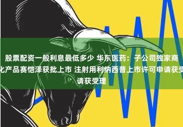 股票配资一般利息最低多少 华东医药：子公司独家商业化产品赛恺泽获批上市 注射用利纳西普上市许可申请获受理