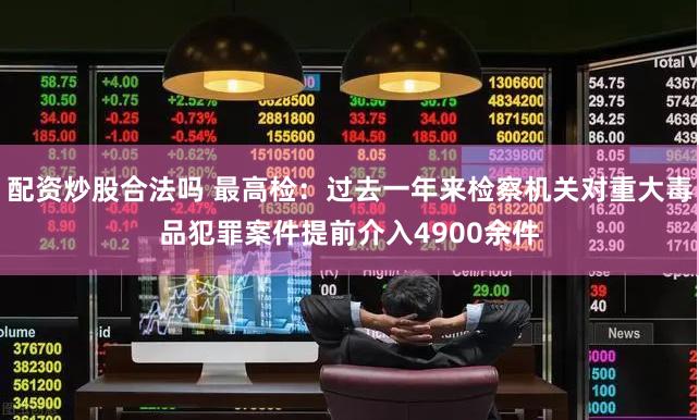 配资炒股合法吗 最高检：过去一年来检察机关对重大毒品犯罪案件提前介入4900余件