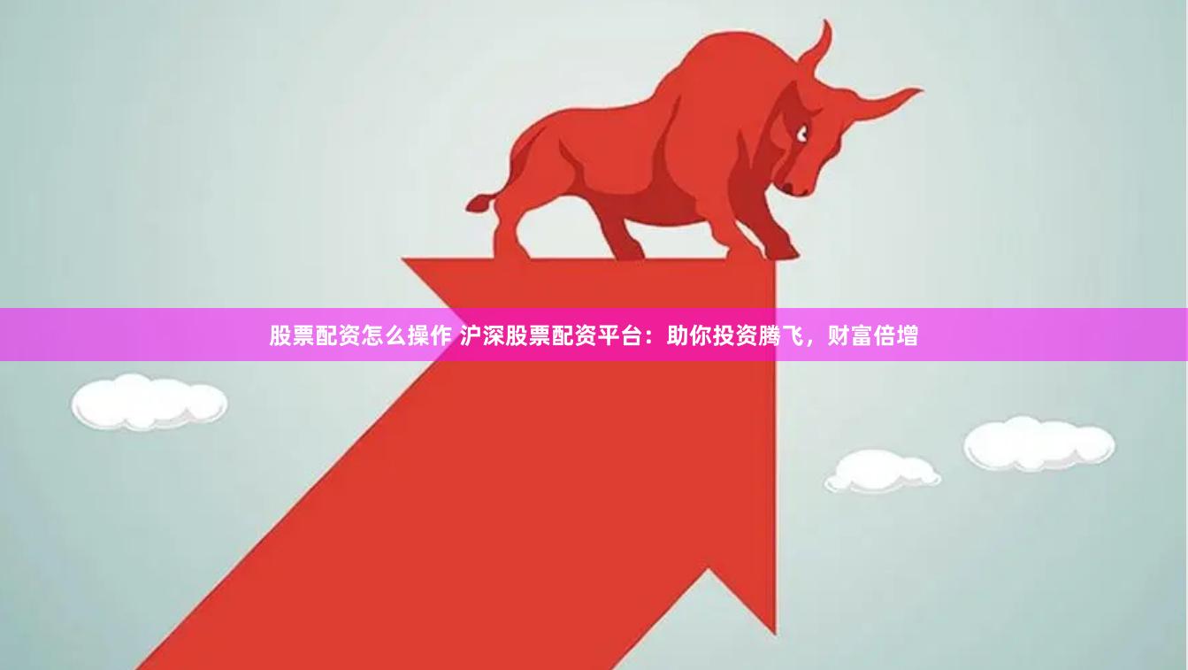 股票配资怎么操作 沪深股票配资平台:助你投资腾飞,财富倍增