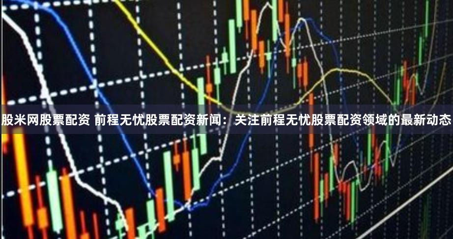 股米网股票配资 前程无忧股票配资新闻:关注前程无忧股票配资领域的最新动态