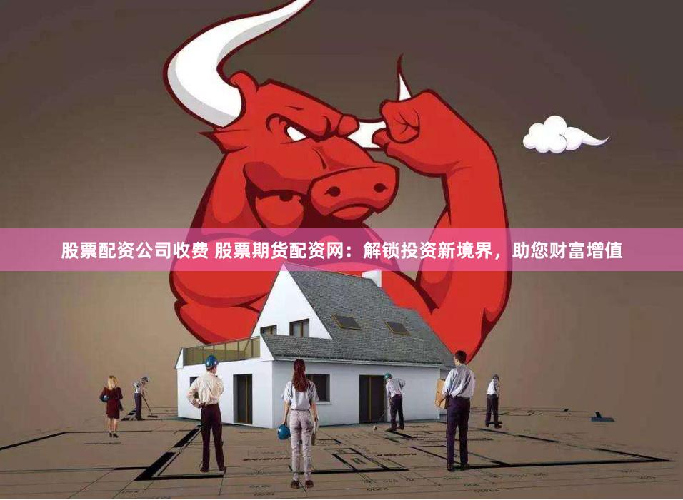 股票配资公司收费 股票期货配资网:解锁投资新境界,助您财富增值