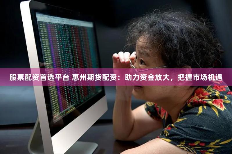股票配资首选平台 惠州期货配资:助力资金放大,把握市场机遇