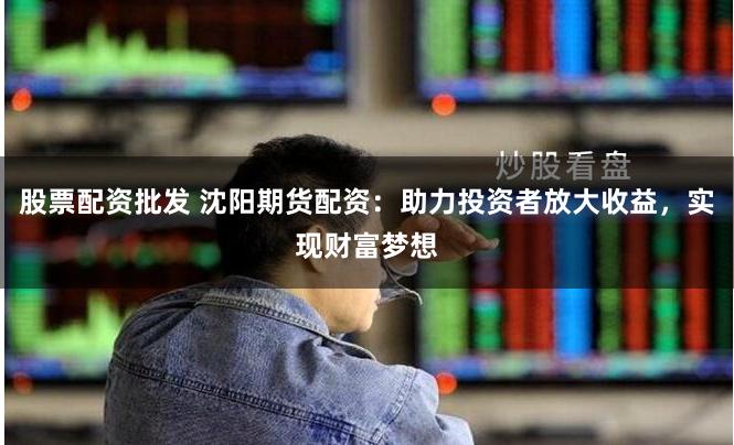 股票配资批发 沈阳期货配资:助力投资者放大收益,实现财富梦想